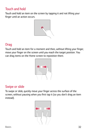 Page 33Basics32
Touch and hold
Touch and hold an item on the screen by tapping it and not lifting your 
finger until an action occurs.
Drag
Touch and hold an item for a moment and then, without lifting your finger, 
move your finger on the screen until you reach the target position. You 
can drag items on the Home screen to reposition them.
Swipe or slide
To swipe or slide, quickly move your finger across the surface of the 
screen, without pausing when you first tap it (so you dont drag an item 
instead). 