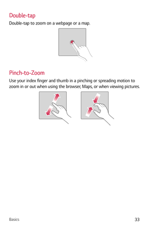 Page 34Basics33
Double-tap
Double-tap to zoom on a webpage or a map.
Pinch-to-Zoom
Use your index finger and thumb in a pinching or spreading motion to 
zoom in or out when using the browser, Maps, or when viewing pictures. 