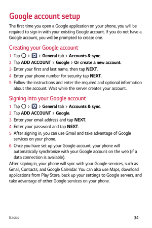 Page 35Basics34
Google account setup
The first time you open a Google application on your phone, you will be 
required to sign in with your existing Google account. If you do not have a 
Google account, you will be prompted to create one. 
Creating your Google account
1  Tap  >  > General tab > Accounts & sync. 
2   Tap  ADD A
CCOUNT > Google > Or create a new account. 
3   Enter your first and last name, then tap  NEXT.
4   Enter your phone number for security tap NEXT. 
5   Follow the instructions and enter...