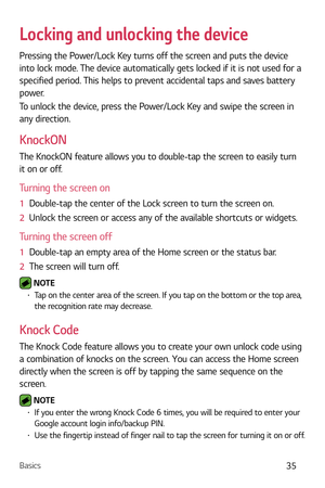 Page 36Basics35
Locking and unlocking the device
Pressing the Power/Lock Key turns off the screen and puts the device 
into lock mode. The device automatically gets locked if it is not used for a 
specified period. This helps to prevent accidental taps and saves battery 
power. 
To unlock the device, press the Power/Lock Key and swipe the screen in 
any direction.
KnockON
The KnockON feature allows you to double-tap the screen to easily turn 
it on or off.
Turning the screen on
1  Double-tap the center of the...