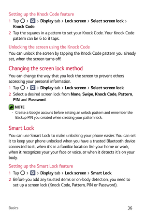 Page 37Basics36
Setting up the Knock Code feature
1  Tap  >  > Display  tab > Lock screen > Select screen lock > 
Knock Code.
2   Tap the squares in a pattern to set your Knock Code. Your Knock Code 
pattern c

an be 6 to 8 taps.
Unlocking the screen using the Knock Code
You can unlock the screen by tapping the Knock Code pattern you already 
set, when the screen turns off.
Changing the screen lock method
You can change the way that you lock the screen to prevent others 
accessing your personal information.
1...