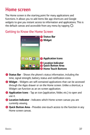 Page 38Basics37
Home screen
The Home screen is the starting point for many applications and 
functions. It allows you to add items like app shortcuts and Google 
widgets to give you instant access to information and applications. This is 
the default canvas and accessible from any menu by tapping 
.
Getting to Know the Home Screen
Status Bar
Application Icons Widget
Location Indicator
Quick Button Area
Home Touch Buttons
2
1
3
456
1Status Bar - Shows the phones status information, including the 
time, signal...