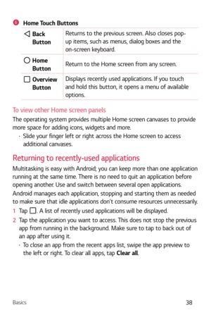 Page 39Basics38
6Home Touch Buttons
  Back Button Returns to the previous screen. Also closes pop-
up items, such as menus, dialog boxes and the 
on-screen keyboard. 
  Home 
Button  Return to the Home screen from any screen.
  Overview 
Button Displays recently used applications. If you touch 
and hold this button, it opens a menu of available 
options.
To view other Home screen panels
The operating system provides multiple Home screen canvases to provide 
more space for adding icons, widgets and more.
b...