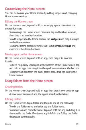 Page 40Basics39
Customizing the Home screen
You can customize your Home screen by adding widgets and changing 
Home screen settings.
Editing the Home screen
On the Home screen, tap and hold on an empty space, then start the 
desired function.
b To rearrange the Home screen canvases, tap and hold on a canvas, 
then drag it to another location.
b  To add widgets to the Home screen, tap  Widgets and drag a widget 
to the Home screen.
b  To change Home screen settings, tap Home screen settings and 
customize the...
