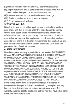 Page 5 4
(7)  Damage resulting from use of non LG approved accessories.
(8)  All plastic surfaces and all other externally exposed parts that are scratched or damaged due to normal customer use.
(9)  Products operated outside published maximum ratings.
(10) Products used or obtained in a rental program.
(11) Consumables (such as fuses).
3. WHAT LG WILL DO:
LG will, at its sole option, either repair, replace or refund the purchase 
price of any unit that is covered under this limited warranty. LG may 
choose at...