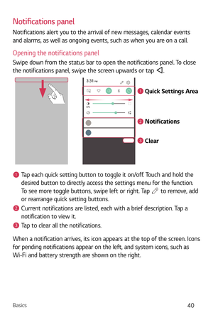Page 41Basics40
Notifications panel
Notifications alert you to the arrival of new messages, calendar events 
and alarms, as well as ongoing events, such as when you are on a call.
Opening the notifications panel
Swipe down from the status bar to open the notifications panel. To close 
the notifications panel, swipe the screen upwards or tap 
.
1
2
3
Quick Settings Area
Notifications
Clear
1Tap each quick setting button to toggle it on/off. Touch and hold the 
desired button to directly access the settings menu...
