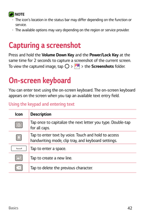 Page 43Basics42
 NOTE b The icons location in the status bar may differ depending on the function or 
service.
b The available options may vary depending on the region or service provider.
Capturing a screenshot
Press and hold the Volume Down Key and the Power/Lock Key at the 
same time for 2 seconds to capture a screenshot of the current screen.
To view the captured image, tap 
 >  > the Screenshots folder.
On-screen keyboard
You can enter text using the on-screen keyboard. The on-screen keyboard 
appears on...