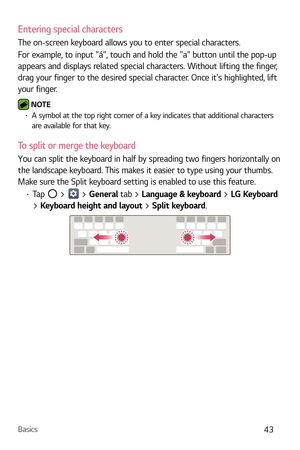 Page 44Basics43
Entering special characters
The on-screen keyboard allows you to enter special characters.
For example, to input á, touch and hold the a button until the pop-up 
appears and displays related special characters. Without lifting the finger, 
drag your finger to the desired special character. Once its highlighted, lift 
your finger.
 NOTE b A symbol at the top right corner of a key indicates that additional characters 
are available for that key.
To split or merge the keyboard
You can split the...