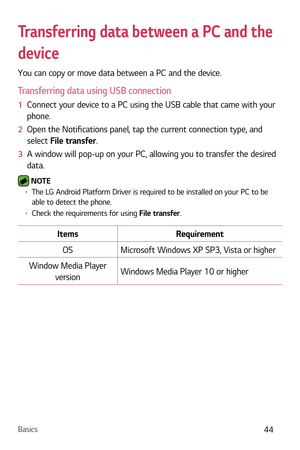 Page 45Basics44
Transferring data between a PC and the 
device
You can copy or move data between a PC and the device. 
Transferring data using USB connection
1  Connect your device to a PC using the USB cable that came with your 
phone.
2   Open the Notifications panel, tap the current connection type, and 
select  File tr

ansfer.
3   A window will pop-up on your PC, allowing you to transfer the desired 
data.
 NOTE  b The LG Android Platform Driver is required to be installed on your PC to be 
able to detect...