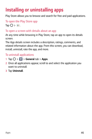 Page 47Apps46
Installing or uninstalling apps
Play Store allows you to browse and search for free and paid applications.
To open the Play Store app
Tap  > .
To open a screen with details about an app
At any time while browsing in Play Store, tap an app to open its details 
screen.
The App details screen includes a description, ratings, comments, and 
related information about the app. From this screen, you can download, 
install, uninstall, rate the app, and more.
To uninstall applications
1  Tap  >  > General...