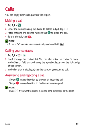 Page 48Apps47
Calls
You can enjoy clear calling across the region.
Making a call
1  Tap  > .
2   Enter the number using the dialer. To delete a digit, tap 
.
3   After entering the desired number, tap 
 to place the call.
4   To end the call, tap 
.
 NOTE  b To enter + to make international calls, touch and hold .
Calling your contacts
1   Tap  >  > .
2   Scroll through the contact list. You can also enter the contacts name 
in the Sear

ch field or scroll along the alphabet letters on the right edge 
of the...
