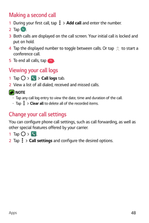 Page 49Apps48
Making a second call
1  During your first call, tap  >  Add call and enter the number. 
2   Tap 
.
3   Both calls are displayed on the call screen. Your initial call is locked and 
put on hold.
4   Tap the displayed number to toggle between calls. Or tap 
 to start a 
conference call.
5   To end all calls, tap 
.
Viewing your call logs
1  Tap  >  > Call logs tab.
2   View a list of all dialed, received and missed calls.
 NOTE  b Tap any call log entry to view the date, time and duration of the...