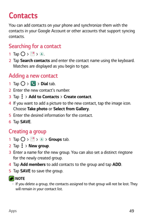 Page 50Apps49
Contacts
You can add contacts on your phone and synchronize them with the 
contacts in your Google Account or other accounts that support syncing 
contacts.
Searching for a contact
1  Tap  >  > . 
2   Tap  Sear
ch contacts and enter the contact name using the keyboard. 
Matches are displayed as you begin to type.
Adding a new contact
1  Tap  >  > Dial tab.
2   Enter the new contacts number.
3   Tap 
 > Add to Contacts > Create contact . 
4   If you want to add a picture to the new contact, tap the...