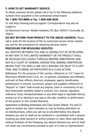 Page 6 5
5. HOW TO GET WARRANTY SERVICE:
To obtain warranty service, please call or fax to the following telephone 
numbers from anywhere in the continental United States: 
Tel. 1-800-793-8896 or Fax. 1-800-448-4026
Or visit http://www.lg.com/us/support. Correspondence may also be 
mailed to:
LG Electronics Service- Mobile Handsets, P.O. Box 240007, Huntsville, AL 
35824
DO NOT RETURN YOUR PRODUCT TO THE ABOVE ADDRESS. Please 
call or write for the location of the LG authorized service center nearest 
you and...