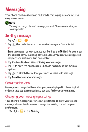 Page 51Apps50
Messaging
Your phone combines text and multimedia messaging into one intuitive, 
easy to use menu.
 NOTE b You may be charged for each message you send. Please consult with your 
service provider.
Sending a message
1   Tap  >  > .
2   Tap 
, then select one or more entries from your Contacts list.
OR
Enter a contact name or contact number into the  To field. As you enter
  
the contact name, matching contacts appear. You can tap a suggested 
recipient and add more than one contact.
3   Tap the...