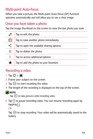 Page 55Apps54
Multi-point Auto-focus
When you take a picture, the Multi-point Auto-focus (AF) function 
operates automatically and will allow you to see a clear image.
Once you have taken a photo
Tap the image thumbnail on the screen to view the last photo you took.
Tap to edit the photo.
Tap to take another photo immediately.
Tap to open the available sharing options.
Tap to delete the photo.
Tap to access additional options.
Tap to add the photo to your favorites.
Recording a video
1  Tap  > .
2   Frame your...