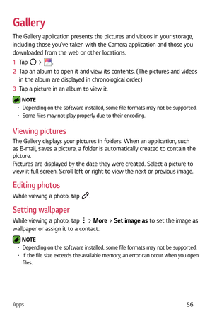 Page 57Apps56
Gallery
The Gallery application presents the pictures and videos in your storage, 
including those youve taken with the Camera application and those you 
downloaded from the web or other locations. 
1  Tap 
 > .
2   Tap an album to open it and view its contents. (The pictures and videos 
in the album ar

e displayed in chronological order.)
3   Tap a picture in an album to view it.
 NOTE  b Depending on the software installed, some file formats may not be supported.b Some files may not play...