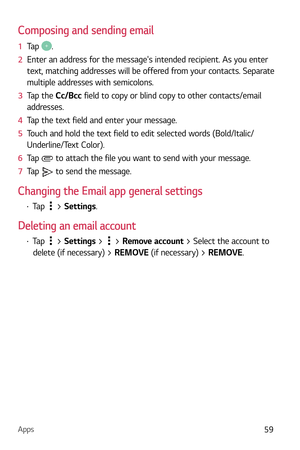 Page 60Apps59
Composing and sending email
1  Tap .
2   Enter an address for the messages intended recipient. As you enter 
text, matching addr

esses will be offered from your contacts. Separate 
multiple addresses with semicolons.
3   Tap the C
c/Bcc field to copy or blind copy to other contacts/email 
addresses.
4   Tap the text field and enter your message.
5   Touch and hold the text field to edit selected words (Bold/Italic/
Underline/

Text Color).
6   Tap 
 to attach the file you want to send with your...