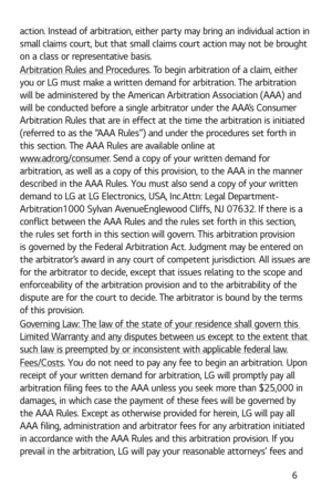 Page 7 6
action. Instead of arbitration, either party may bring an individual action in 
small claims court, but that small claims court action may not be brought 
on a class or representative basis.
Arbitration Rules and Procedures. To begin arbitration of a claim, either 
you or LG must make a written demand for arbitration. The arbitration 
will be administered by the American Arbitration Association (AAA) and 
will be conducted before a single arbitrator under the AAA’s Consumer 
Arbitration Rules that are...