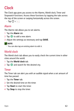 Page 63Apps62
Clock
The Clock app gives you access to the Alarms, World clock, Timer and 
Stopwatch functions. Access these functions by tapping the tabs across 
the top of the screen or swiping horizontally across the screen.
b Tap  > .
Alarm
The Alarms tab allows you to set alarms.
1   Tap the Al
arm tab.
2   Tap 
 to add a new alarm.
3   Adjust the settings as necessary and tap SAVE.
 NOTE  b You can also tap an existing alarm to edit it.
World clock
The World clock tab allows you to easily check the...
