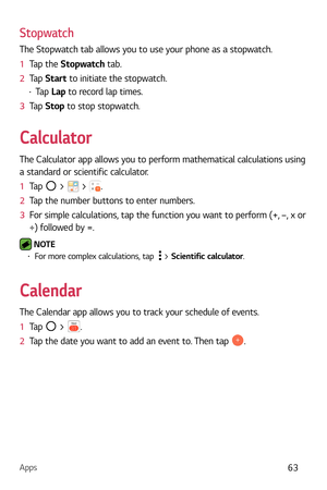Page 64Apps63
Stopwatch
The Stopwatch tab allows you to use your phone as a stopwatch.
1  Tap the Stopw
 atch tab.
2   Tap  Star
t to initiate the stopwatch.
b Tap  Lap to record lap times.
3   Tap  Stop to stop stopw
 atch.
Calculator
The Calculator app allows you to perform mathematical calculations using 
a standard or scientific calculator.
1  Tap 
 >  > .
2   Tap the number buttons to enter numbers.
3   For simple calculations, tap the function you want to perform (+, –, x or 
÷) follow

ed by =.
 NOTE b...