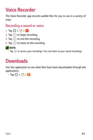 Page 65Apps64
Voice Recorder
The Voice Recorder app records audible files for you to use in a variety of 
ways.
Recording a sound or voice
1  Tap  >  > .
2   Tap 
 to begin recording.
3   Tap 
 to end the recording.
4   Tap 
 to listen to the recording.
 NOTE  b Tap  to access your recordings. You can listen to your saved recordings.
Downloads
Use this application to see what files have been downloaded through the 
applications.
b Tap  >  > . 