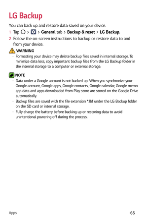 Page 66Apps65
LG Backup
You can back up and restore data saved on your device.
1  Tap 
 >  > General  tab > Backup & reset  > LG Backup.
2   Follow the on-screen instructions to backup or restore data to and 
fr

om your device.
 WARNINGb  Formatting your device may delete backup files saved in internal storage. To 
minimize data loss, copy important backup files from the LG Backup folder in 
the internal storage to a c omputer or external storage.
 NOTE b Data under a Google account is not backed up. When...