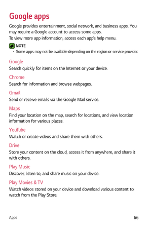 Page 67Apps66
Google apps
Google provides entertainment, social network, and business apps. You 
may require a Google account to access some apps.
To view more app information, access each app’s help menu.
 NOTE b Some apps may not be available depending on the region or service provider.
Google
Search quickly for items on the Internet or your device.
Chrome
Search for information and browse webpages.
Gmail
Send or receive emails via the Google Mail service.
Maps
Find your location on the map, search for...