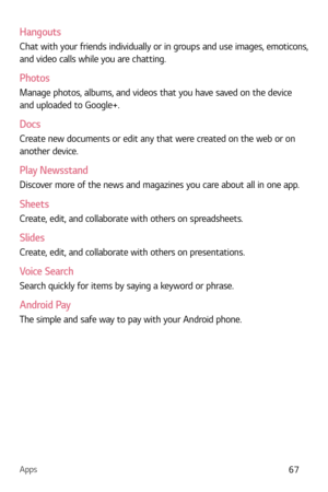 Page 68Apps67
Hangouts
Chat with your friends individually or in groups and use images, emoticons, 
and video calls while you are chatting.
Photos
Manage photos, albums, and videos that you have saved on the device 
and uploaded to Google+.
Docs
Create new documents or edit any that were created on the web or on 
another device.
Play Newsstand
Discover more of the news and magazines you care about all in one app.
Sheets
Create, edit, and collaborate with others on spreadsheets.
Slides
Create, edit, and...