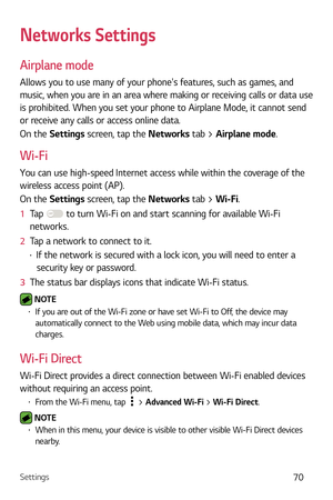 Page 71Settings70
Networks Settings
Airplane mode
Allows you to use many of your phones features, such as games, and 
music, when you are in an area where making or receiving calls or data use 
is prohibited. When you set your phone to Airplane Mode, it cannot send 
or receive any calls or access online data.
On the Settings screen, tap the Networks tab > Airplane mode.
Wi-Fi
You can use high-speed Internet access while within the coverage of the 
wireless access point (AP).
On the Settings screen, tap the...