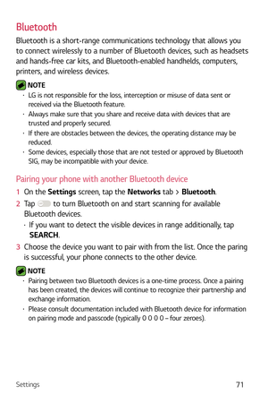 Page 72Settings71
Bluetooth
Bluetooth is a short-range communications technology that allows you 
to connect wirelessly to a number of Bluetooth devices, such as headsets 
and hands-free car kits, and Bluetooth-enabled handhelds, computers, 
printers, and wireless devices. 
 NOTE b LG is not responsible for the loss, interception or misuse of data sent or 
received via the Bluetooth feature.
b Always make sure that you share and receive data with devices that are 
trusted and properly secured. 
b If there...