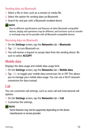 Page 73Settings72
Sending data via Bluetooth
1  Select a file or item, such as a contact or media file.
2   Select the option for sending data via Bluetooth.
3   Search for and pair with a Bluetooth-enabled device.
 NOTE  b Due to different specifications and features of other Bluetooth-compatible 
devices, display and operations may be different, and functions such as transfer 
or exchange may not be possible with all Bluetooth compatible devices.
Receiving data via Bluetooth
1   On the Settings scr een, tap...