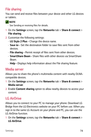Page 75Settings74
File sharing
You can send and receive files between your device and other LG devices 
or tablets.
 NOTE b See Sending or receiving files for details.
1   On the Settings scr een, tap the Networks tab > Share & connect > 
File sharing.
2   Customize the following settings:
b LG Stylo 2 Plus – Change the device name.
b Save to  – Set the destination folder to save files sent from other 
devices.
b  File sharing – Permit receipt of files sent from other devices.
b SmartShare Beam – Share...