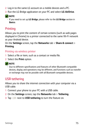 Page 76Settings75
2  Log in to the same LG account on a mobile devices and a PC.
3   Run the LG Bridge application on your PC and select L
 G AirDrive.
 NOTE b If you need to set up  LG Bridge, please refer to the LG Bridge section in 
Basics.
Printing
Allows you to print the content of certain screens (such as web pages 
displayed in Chrome) to a printer connected to the same Wi-Fi network 
as your Android device.
On the Settings screen, tap the Networks tab > Share & connect > 
Printing.
Printing via...