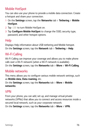 Page 77Settings76
Mobile HotSpot
You can also use your phone to provide a mobile data connection. Create 
a hotspot and share your connection. 
1  On the Settings scr
 een, tap the Networks tab > Tethering > Mobile 
HotSpot.
2   Tap 
 to turn Mobile HotSpot on.
3   Tap  C
onfigure Mobile HotSpot to change the SSID, security type, 
password, and other hotspot options.
Help
Displays Help information about USB tethering and Mobile hotspot.
On the Settings screen, tap the Network tab > Tethering > Help.
Wi-Fi...