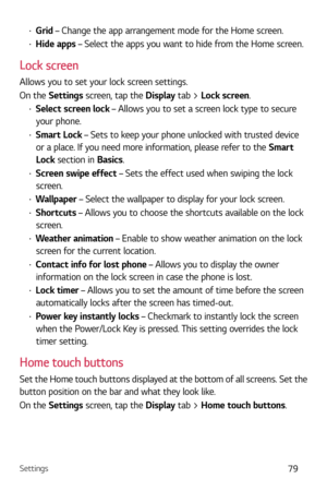 Page 80Settings79
b Grid – Change the app arrangement mode for the Home screen.
b Hide apps – Select the apps you want to hide from the Home screen.
Lock screen
Allows you to set your lock screen settings.
On the Settings screen, tap the Display tab > Lock screen.
b Select screen lock – Allows you to set a screen lock type to secure 
your phone.
b  Smart Lock – Sets to keep your phone unlocked with trusted device 
or a place. If you need more information, please refer to the  Smart 
Lock section in...