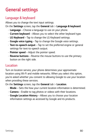 Page 81Settings80
General settings
Language & keyboard
Allows you to change the text input settings.
On the Settings screen, tap the General tab > Language & keyboard.
b Language  – Choose a language to use on your phone.
b Current keyboard – Allows you to select the other keyboard type.
b LG Keyboard – Tap to change the LG Keyboard settings.
b Google voice typing – Tap to change the Google voice settings.
b Text-to-speech output – Tap to set the preferred engine or general 
settings for text-to-speech...