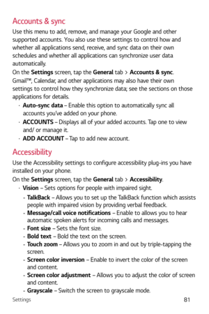 Page 82Settings81
Accounts & sync
Use this menu to add, remove, and manage your Google and other 
supported accounts. You also use these settings to control how and 
whether all applications send, receive, and sync data on their own 
schedules and whether all applications can synchronize user data 
automatically. 
On the Settings screen, tap the General tab > Accounts & sync.
Gmail™, Calendar, and other applications may also have their own 
settings to control how they synchronize data; see the sections on...