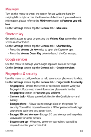 Page 84Settings83
Mini view
Turn on this menu to shrink the screen for use with one hand by 
swiping left or right across the Home touch buttons. If you need more 
information, please refer to the Mini view section in Features you will 
love .
On the Settings screen, tap the General tab > Mini view.
Shortcut key
Get quick access to apps by pressing the  Volume Keys twice when the 
screen is off or locked.
On the Settings screen, tap the General tab > Shortcut key.
b  Press the Volume Up Key twice to open the...