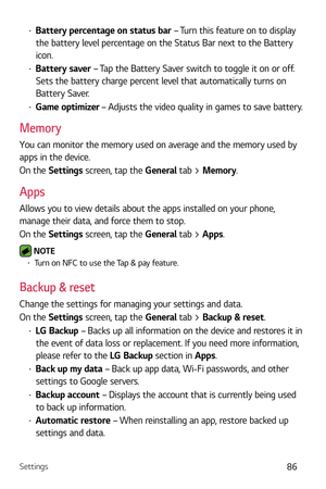 Page 87Settings86
b Battery percentage on status bar  – Turn this feature on to display 
the battery level percentage on the Status Bar next to the Battery 
icon.
b  Battery saver  – Tap the Battery Saver switch to toggle it on or off. 
Sets the battery charge percent level that automatically turns on 
Battery Saver.
b  Game optimizer – Adjusts the video quality in games to save battery.
Memory
You can monitor the memory used on average and the memory used by 
apps in the device.
On the Settings screen, tap...