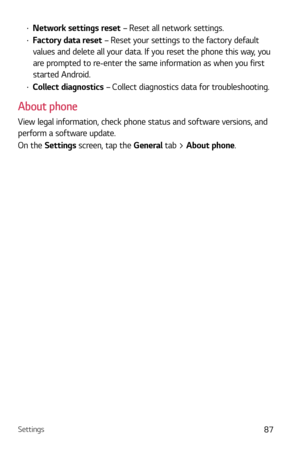 Page 88Settings87
b Network settings reset – Reset all network settings.
b Factory data reset  – Reset your settings to the factory default 
values and delete all your data. If you reset the phone this way, you 
are prompted to re-enter the same information as when you first 
started Android.
b  Collect diagnostics – Collect diagnostics data for troubleshooting.
About phone
View legal information, check phone status and software versions, and 
perform a software update.
On the Settings screen, tap the...