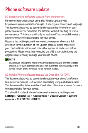 Page 90Appendix89
Phone software update
LG Mobile phone software update from the Internet
For more information about using this function, please visit  
http://www.lg.com/common/index.jsp 
 select your country and language. 
This feature allows you to conveniently update the firmware on your 
phone to a newer version from the Internet without needing to visit a 
service center. This feature will only be available if and when LG makes a 
newer firmware version available for your device.
Because the mobile phone...