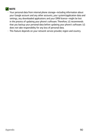 Page 91Appendix90
 NOTE b Your personal data from internal phone storage—including information about 
your Google account and any other accounts, your system/application data and 
settings, any downloaded applications and your DRM licence—might be lost 
in the process of updating your phones software. Therefore, LG recommends 
that you backup your personal data before updating your phones software. LG 
does not take responsibility for any loss of personal data.
b This feature depends on your network service...