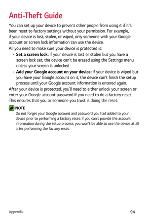 Page 95Appendix94
Anti-Theft Guide
You can set up your device to prevent other people from using it if its 
been reset to factory settings without your permission. For example, 
if your device is lost, stolen, or wiped, only someone with your Google 
account or screen lock information can use the device.
All you need to make sure your device is protected is:
b Set a screen lock: If your device is lost or stolen but you have a 
screen lock set, the device cant be erased using the Settings menu 
unless your...