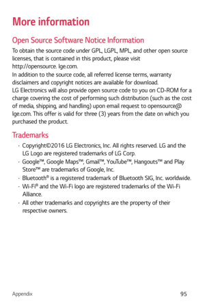 Page 96Appendix95
More information
Open Source Software Notice Information
To obtain the source code under GPL, LGPL, MPL, and other open source 
licenses, that is contained in this product, please visit 
http://opensource. lge.com.
In addition to the source code, all referred license terms, warranty 
disclaimers and copyright notices are available for download. 
LG Electronics will also provide open source code to you on CD-ROM for a 
charge covering the cost of performing such distribution (such as the cost...
