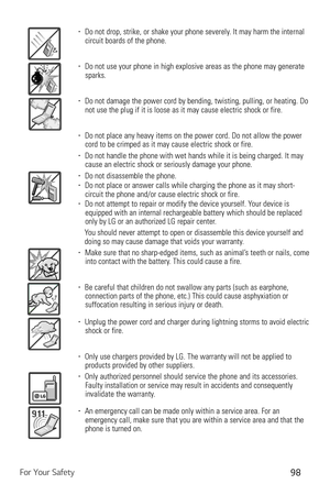 Page 99For Your Safety98
b  Do not drop, strike, or shake your phone severely. It may harm the internal 
circuit boards of the phone.
b   Do not use your phone in high explosive areas as the phone may generate \
sparks.
b   Do not damage the power cord by bending, twisting, pulling, or heating. \
Do 
not use the plug if it is loose as it may cause electric shock or fire.
b   Do not place any heavy items on the power cord. Do not allow the power 
cord to be crimped as it may cause electric shock or fire.
b...