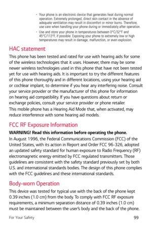 Page 100For Your Safety99
b  Your phone is an electronic device that generates heat during normal 
operation. Extremely prolonged, direct skin contact in the absence of 
adequate ventilation may result in discomfort or minor burns. Therefore,\
 
use care when handling your phone during or immediately after operation.\
b   Use and store your phone in temperatures between 0°C/32°F and 
45°C/113°F, if possible. Exposing your phone to extremely low or high 
temperatures may result in damage, malfunction, or even...