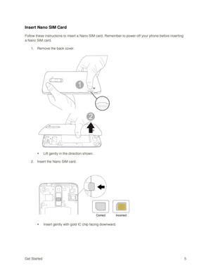 Page 14Get Started 5 
Insert Nano SIM Card 
Follow these instructions to insert a Nano SIM card. Remember to power off your phone before inserting 
a Nano SIM card. 
1. Remove the back cover. 
 
 
 Lift gently in the direction shown. 
2. Insert the Nano SIM card. 
 
 
 Insert gently with gold IC chip facing downward.  
