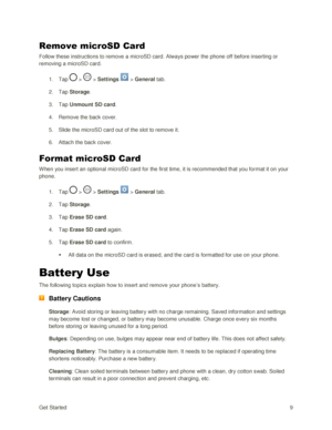 Page 18Get Started 9 
Remove microSD Card 
Follow these instructions to remove a microSD card. Always power the phone off before inserting or 
removing a microSD card. 
1. Tap  >  > Settings  > General tab. 
2. Tap Storage.  
3. Tap Unmount SD card. 
4. Remove the back cover. 
5. Slide the microSD card out of the slot to remove it.  
6. Attach the back cover. 
Format microSD Card 
When you insert an optional microSD card for the first time, it is recommended that you format it on your 
phone. 
1. Tap  >  >...