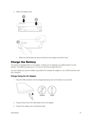 Page 22Get Started 13 
3. Attach the battery cover. 
 
 
 Make sure all the tabs are secure and there are no gaps around the cover. 
Charge the Battery 
Your phone is equipped with a Li-Ion battery. It allows you to recharge your battery before it is fully 
drained. The battery provides up to 14.5 hours of continuous digital talk time. 
You can charge your phone‘s battery using either the included AC adapter or via a USB connection with 
your computer.  
Charge Using the AC Adapter 
1. Plug the USB connector...